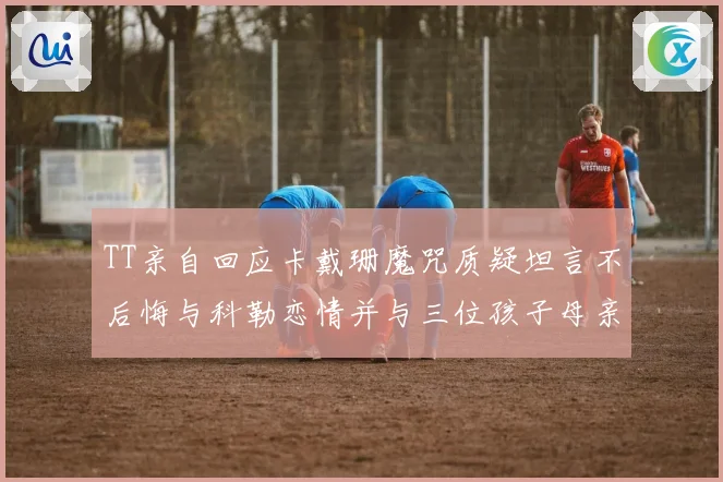 TT亲自回应卡戴珊魔咒质疑坦言不后悔与科勒恋情并与三位孩子母亲保持友好关系