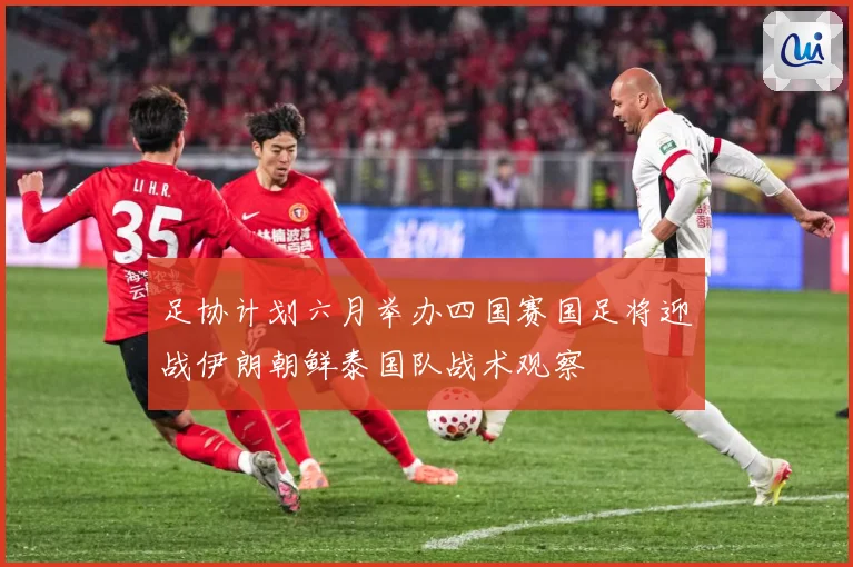 足协计划六月举办四国赛国足将迎战伊朗朝鲜泰国队战术观察