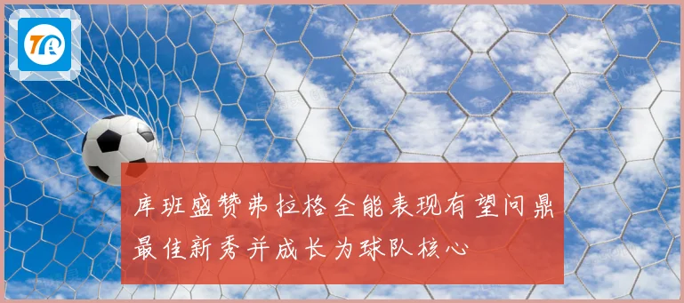 库班盛赞弗拉格全能表现有望问鼎最佳新秀并成长为球队核心