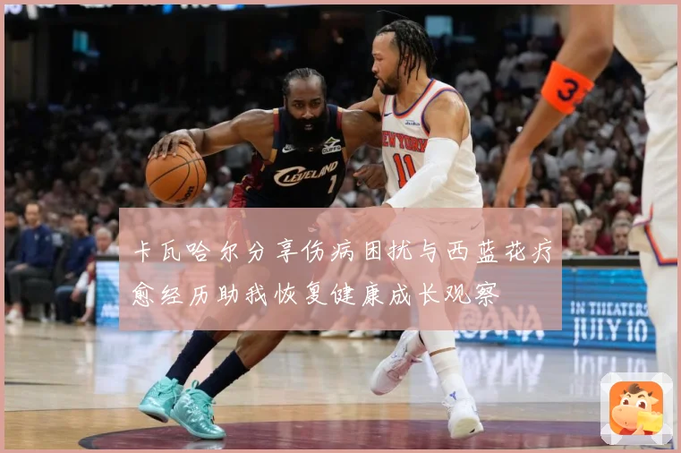 卡瓦哈尔分享伤病困扰与西蓝花疗愈经历助我恢复健康成长观察