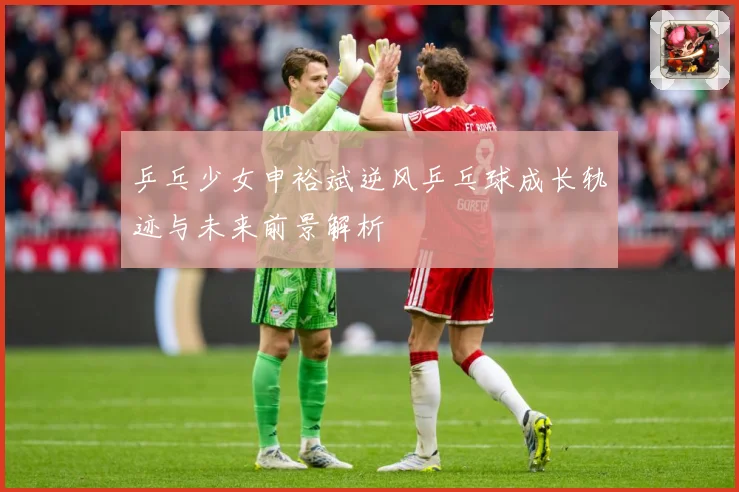 乒乓少女申裕斌逆风乒乓球成长轨迹与未来前景解析