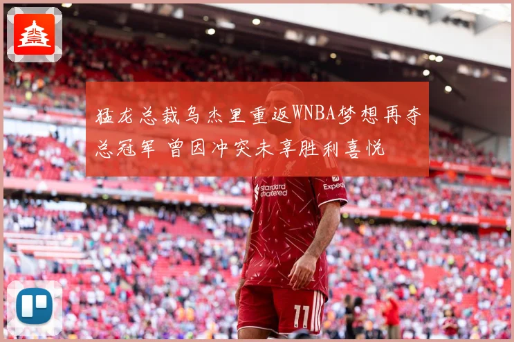 猛龙总裁乌杰里重返WNBA梦想再夺总冠军 曾因冲突未享胜利喜悦