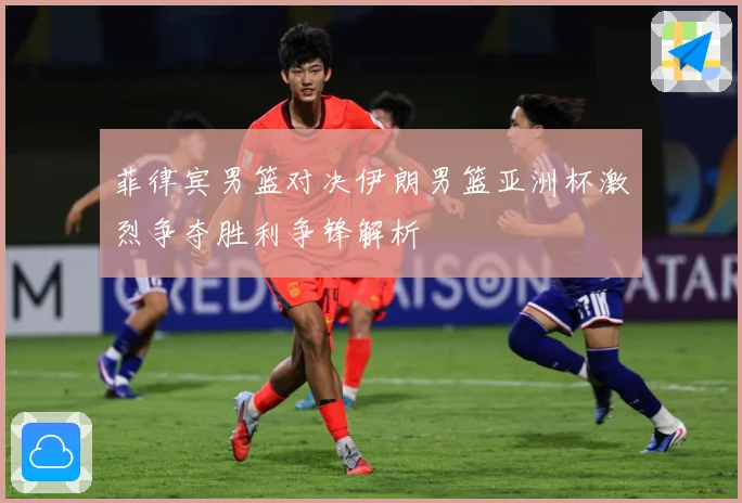 菲律宾男篮对决伊朗男篮亚洲杯激烈争夺胜利争锋解析