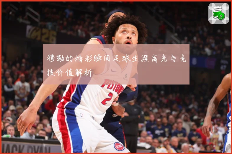 穆勒的精彩瞬间足球生涯高光与竞技价值解析