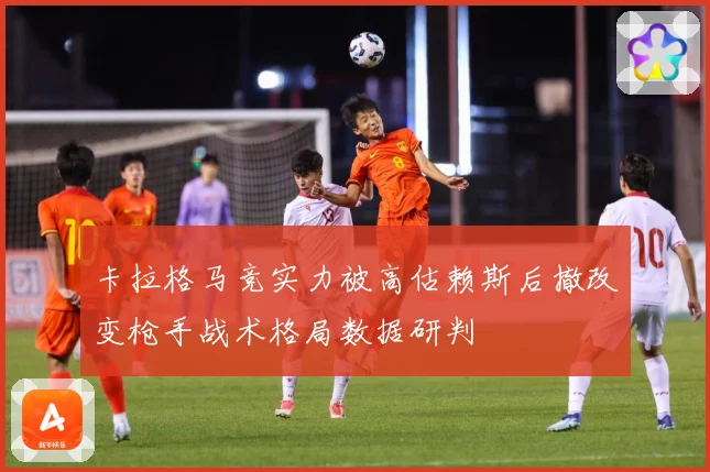 卡拉格马竞实力被高估赖斯后撤改变枪手战术格局数据研判