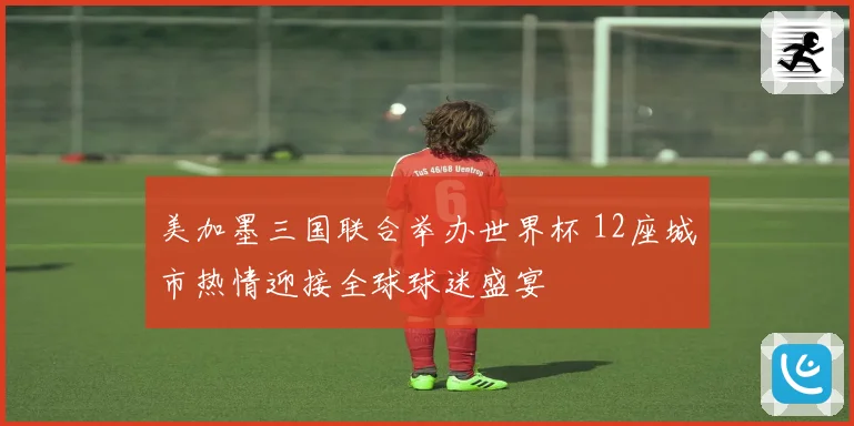 美加墨三国联合举办世界杯 12座城市热情迎接全球球迷盛宴