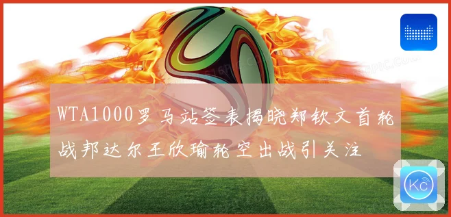 WTA1000罗马站签表揭晓郑钦文首轮战邦达尔王欣瑜轮空出战引关注