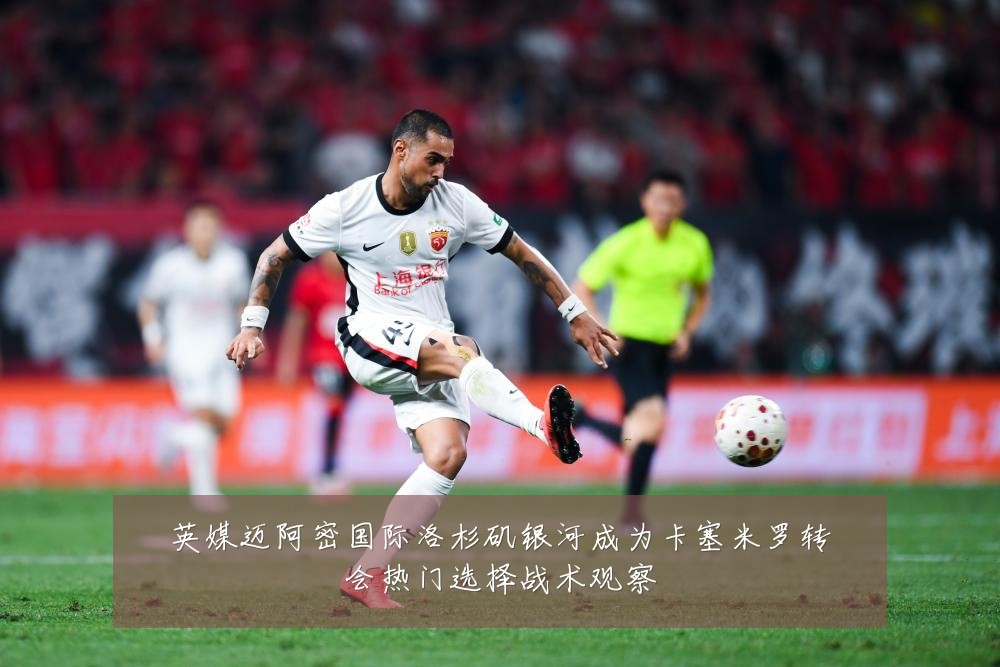 英媒迈阿密国际洛杉矶银河成为卡塞米罗转会热门选择战术观察
