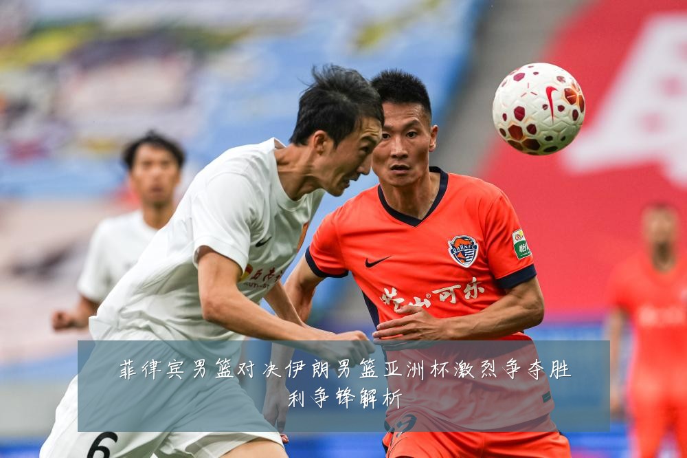 菲律宾男篮对决伊朗男篮亚洲杯激烈争夺胜利争锋解析